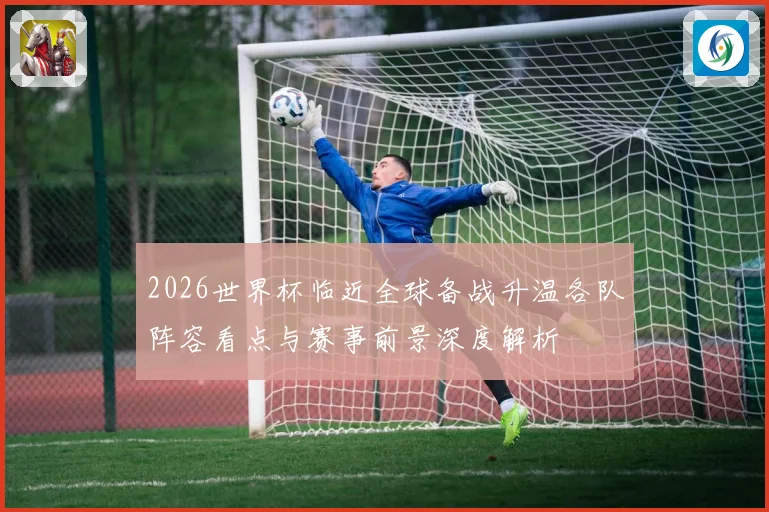 2026世界杯临近全球备战升温各队阵容看点与赛事前景深度解析