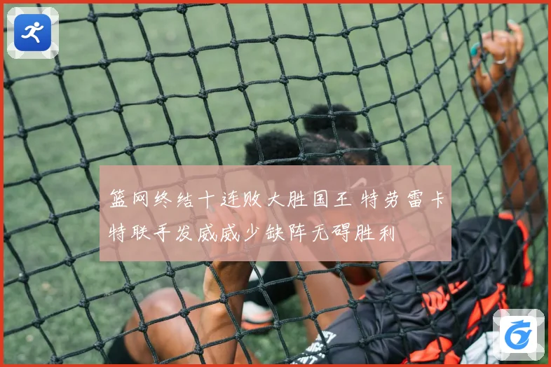 篮网终结十连败大胜国王 特劳雷卡特联手发威威少缺阵无碍胜利