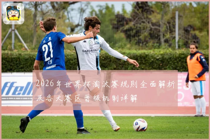 2026年世界杯淘汰赛规则全面解析及各大赛区晋级机制详解
