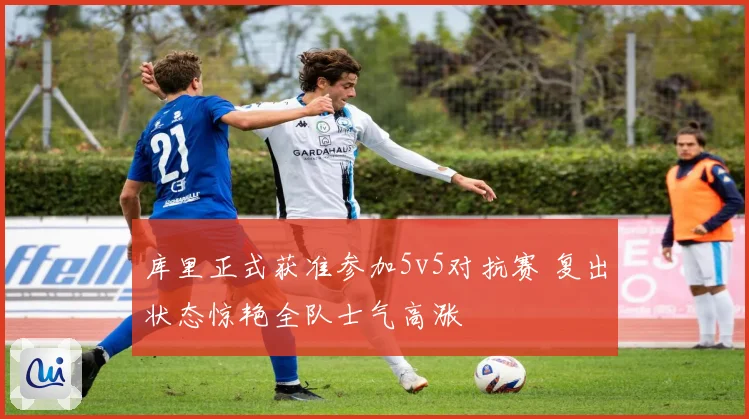 库里正式获准参加5v5对抗赛 复出状态惊艳全队士气高涨