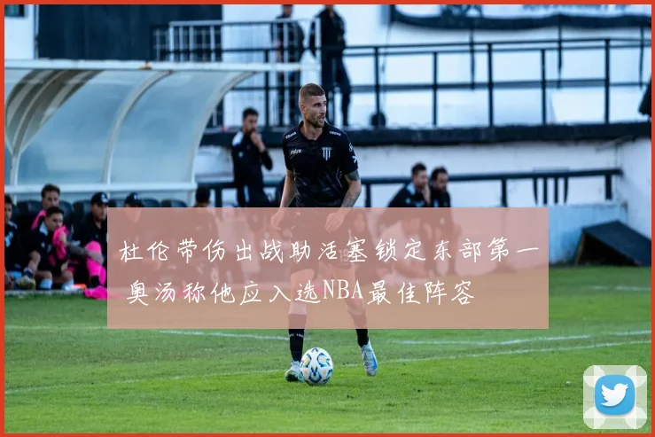 杜伦带伤出战助活塞锁定东部第一 奥汤称他应入选NBA最佳阵容