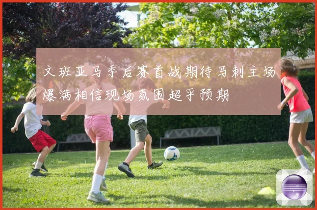 文班亚马季后赛首战期待马刺主场爆满相信现场氛围超乎预期