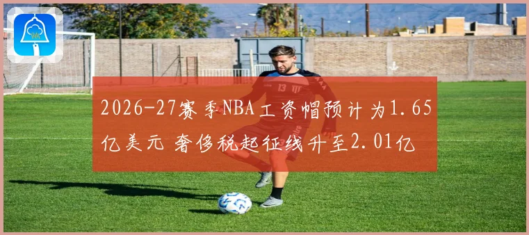 2026-27赛季NBA工资帽预计为1.65亿美元 奢侈税起征线升至2.01亿