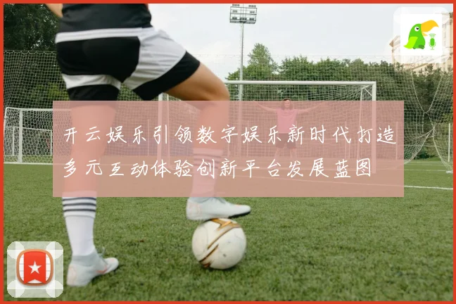 开云娱乐引领数字娱乐新时代打造多元互动体验创新平台发展蓝图