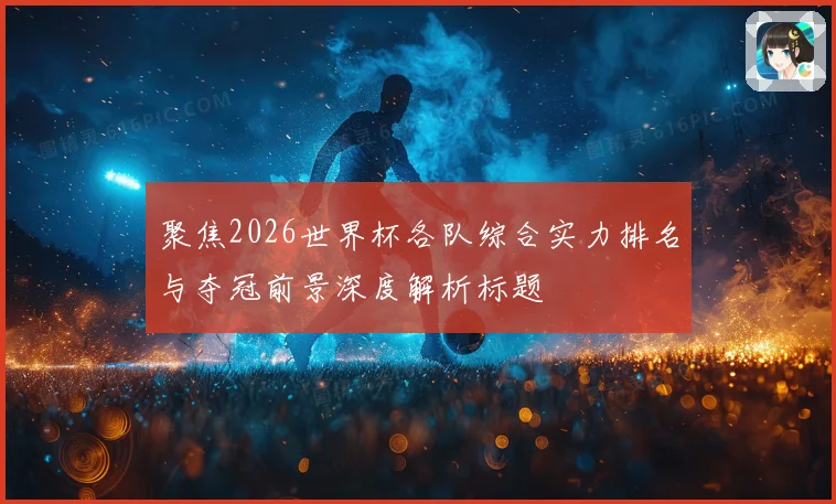 聚焦2026世界杯各队综合实力排名与夺冠前景深度解析标题