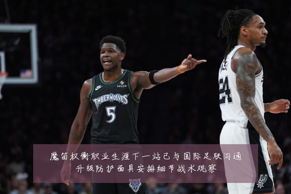 魔笛权衡职业生涯下一站已与国际足联沟通升级防护面具安排细节战术观察